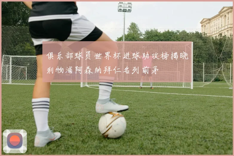 俱乐部球员世界杯进球助攻榜揭晓利物浦阿森纳拜仁名列前茅