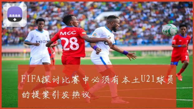 FIFA探讨比赛中必须有本土U21球员的提案引发热议