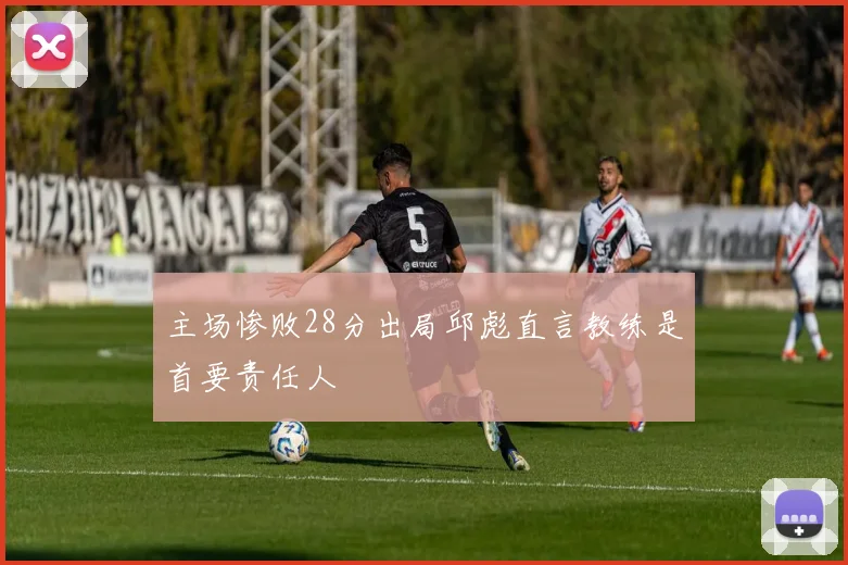 主场惨败28分出局邱彪直言教练是首要责任人
