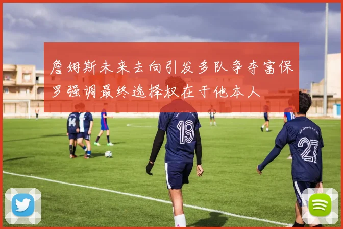 詹姆斯未来去向引发多队争夺富保罗强调最终选择权在于他本人