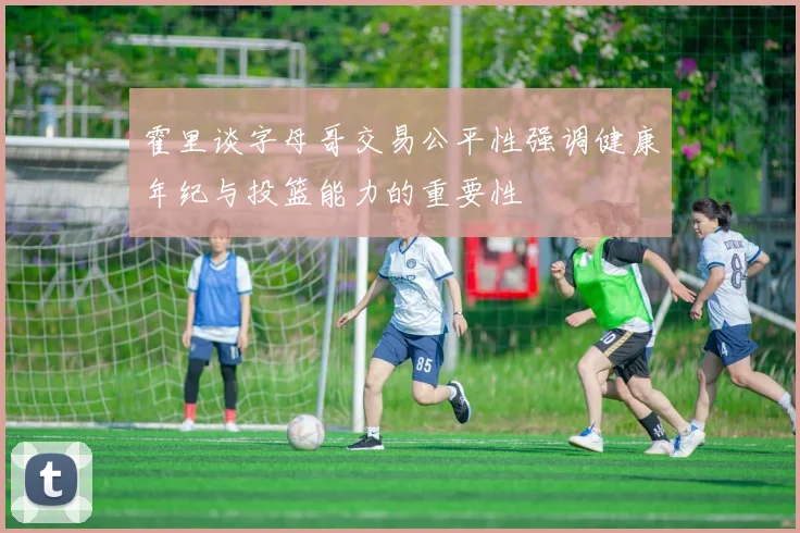 霍里谈字母哥交易公平性强调健康年纪与投篮能力的重要性
