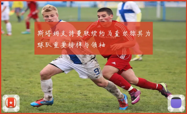 斯塔姆支持曼联续约马奎尔称其为球队重要榜样与领袖