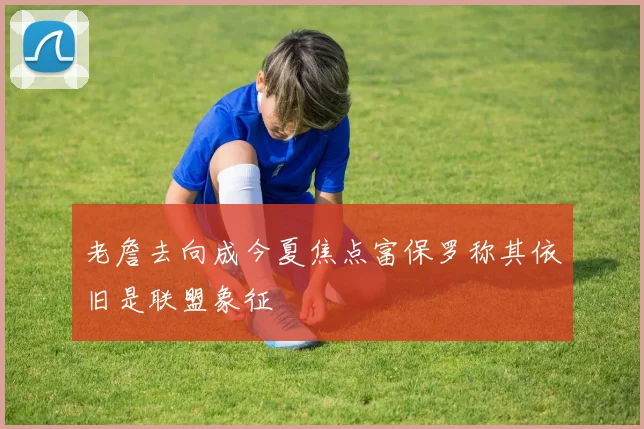 老詹去向成今夏焦点富保罗称其依旧是联盟象征