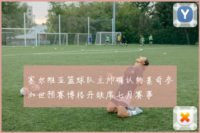 塞尔维亚篮球队主帅确认约基奇参加世预赛博格丹缺席七月赛事