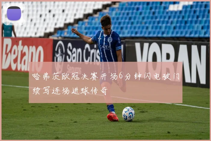 哈弗茨欧冠决赛开场6分钟闪电破门续写连场进球传奇