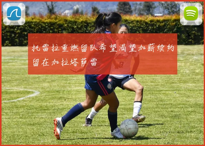 托雷拉重燃留队希望渴望加薪续约留在加拉塔萨雷
