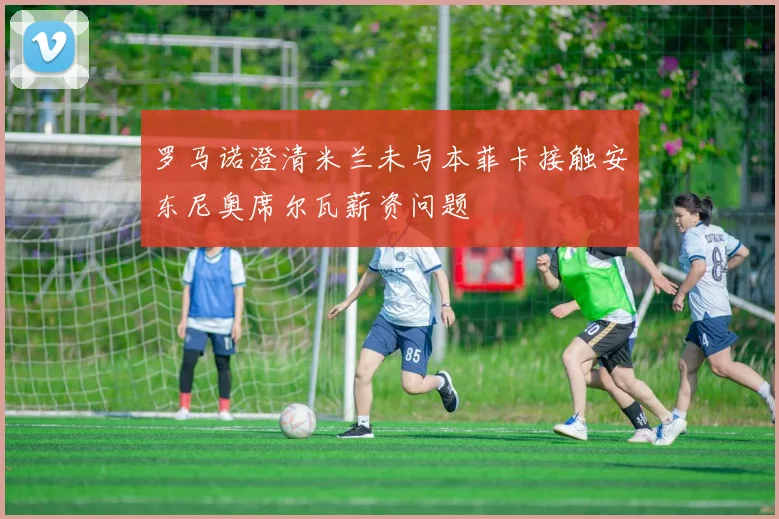 罗马诺澄清米兰未与本菲卡接触安东尼奥席尔瓦薪资问题
