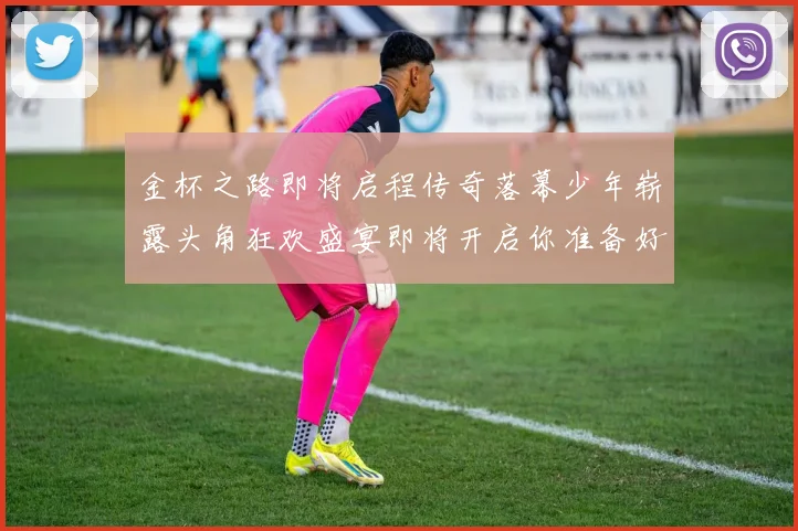 金杯之路即将启程传奇落幕少年崭露头角狂欢盛宴即将开启你准备好了吗