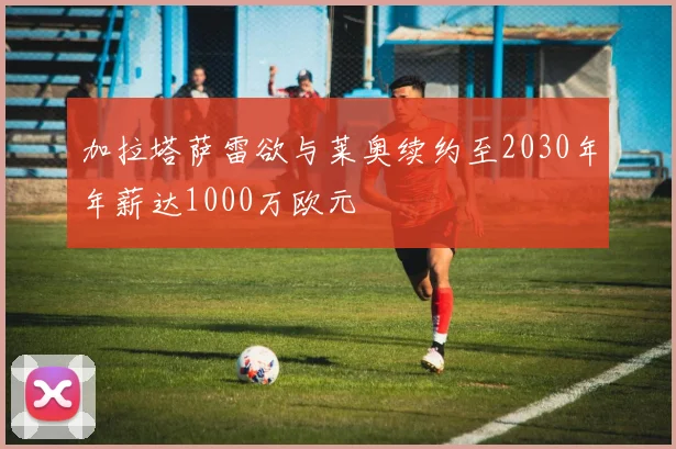 加拉塔萨雷欲与莱奥续约至2030年年薪达1000万欧元