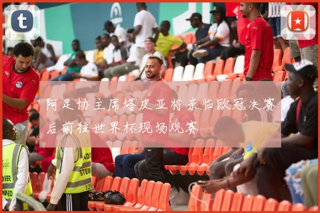 阿足协主席塔皮亚将亲临欧冠决赛后前往世界杯现场观赛