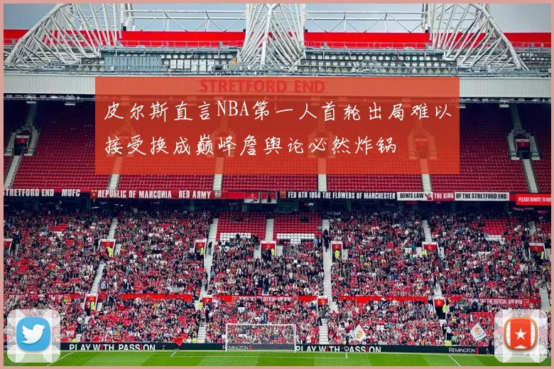皮尔斯直言NBA第一人首轮出局难以接受换成巅峰詹舆论必然炸锅