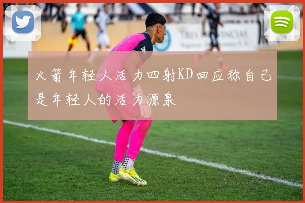 火箭年轻人活力四射KD回应称自己是年轻人的活力源泉