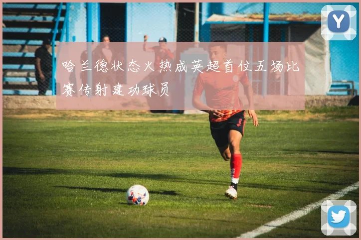 哈兰德状态火热成英超首位五场比赛传射建功球员