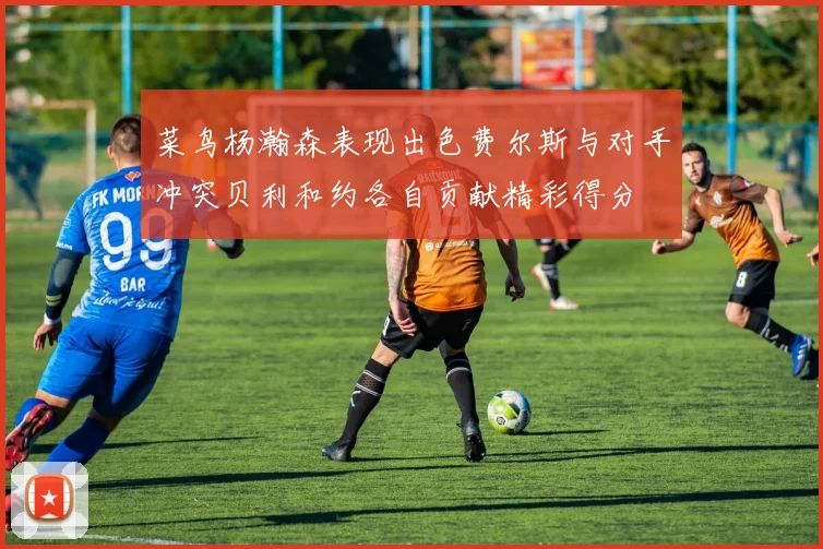 菜鸟杨瀚森表现出色费尔斯与对手冲突贝利和约各自贡献精彩得分