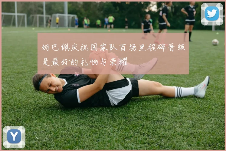 姆巴佩庆祝国家队百场里程碑晋级是最好的礼物与荣耀