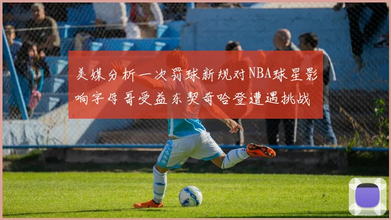 美媒分析一次罚球新规对NBA球星影响字母哥受益东契奇哈登遭遇挑战