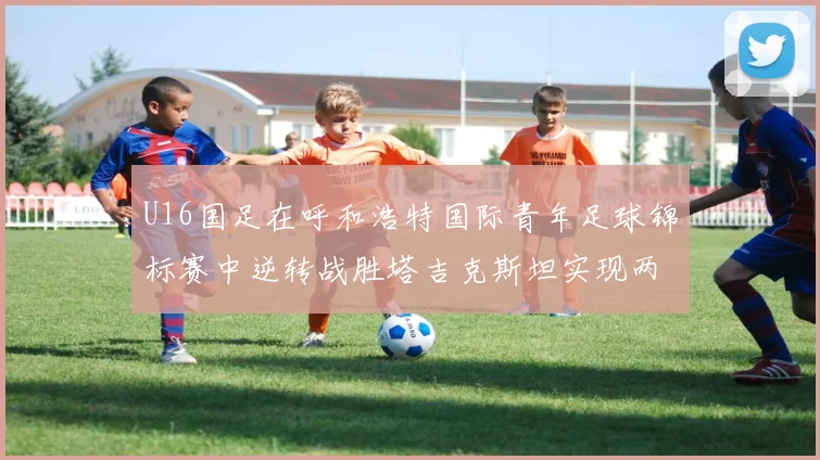 U16国足在呼和浩特国际青年足球锦标赛中逆转战胜塔吉克斯坦实现两连胜