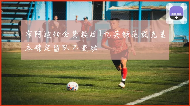 布阿迪转会费接近1亿英镑范戴克基本确定留队不变动