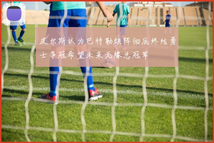 皮尔斯认为巴特勒缺阵彻底终结勇士争冠希望未来无缘总冠军