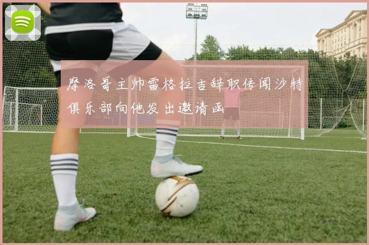 摩洛哥主帅雷格拉吉辞职传闻沙特俱乐部向他发出邀请函