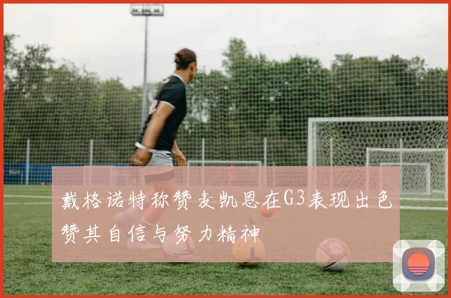 戴格诺特称赞麦凯恩在G3表现出色赞其自信与努力精神