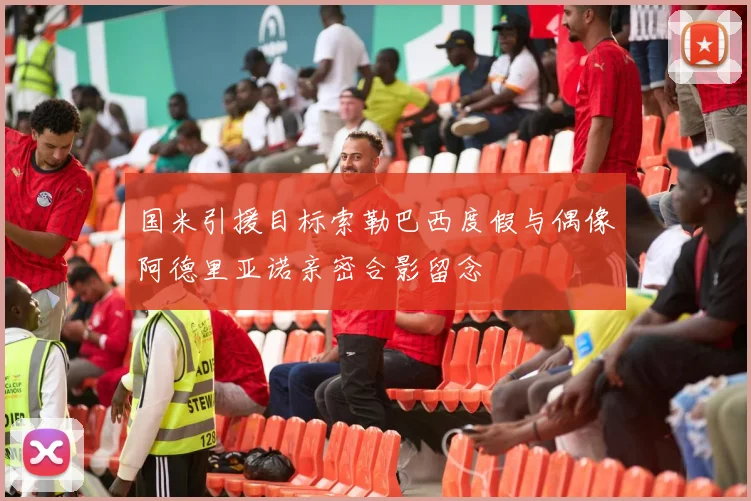 国米引援目标索勒巴西度假与偶像阿德里亚诺亲密合影留念