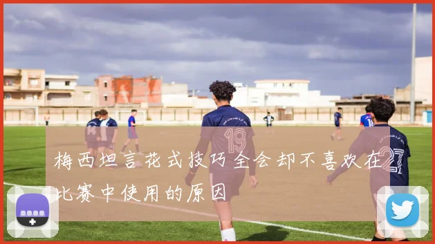 梅西坦言花式技巧全会却不喜欢在比赛中使用的原因