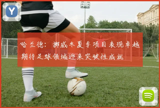 哈兰德：挪威冬夏季项目表现卓越期待足球领域迎来突破性成就