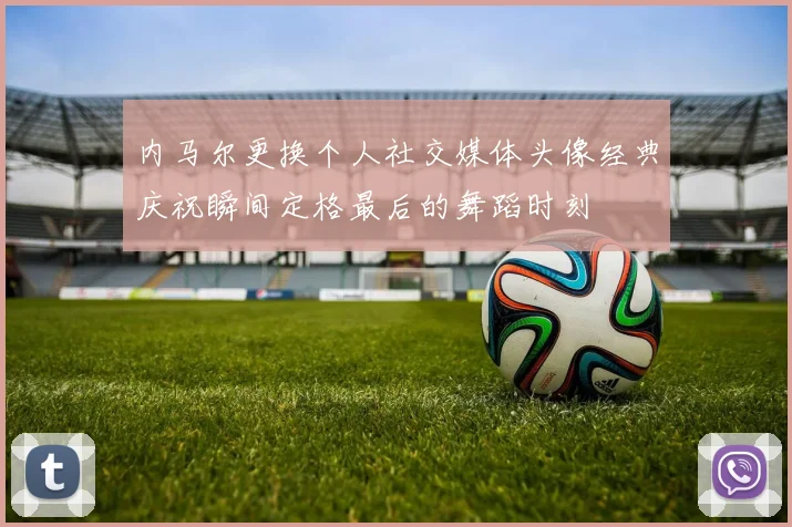 内马尔更换个人社交媒体头像经典庆祝瞬间定格最后的舞蹈时刻