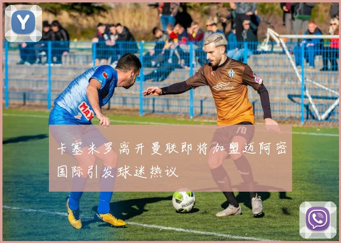 卡塞米罗离开曼联即将加盟迈阿密国际引发球迷热议